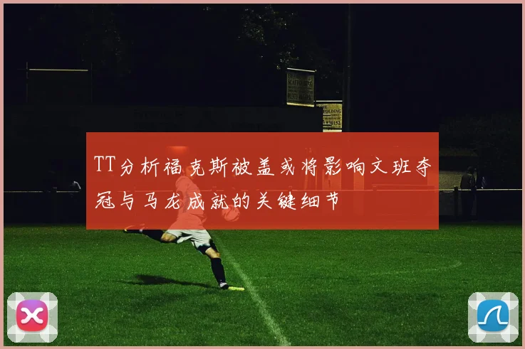 TT分析福克斯被盖或将影响文班夺冠与马龙成就的关键细节