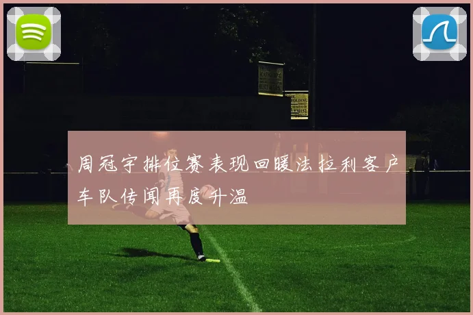 周冠宇排位赛表现回暖法拉利客户车队传闻再度升温