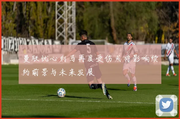 曼联忧心利马再度受伤或将影响续约前景与未来发展