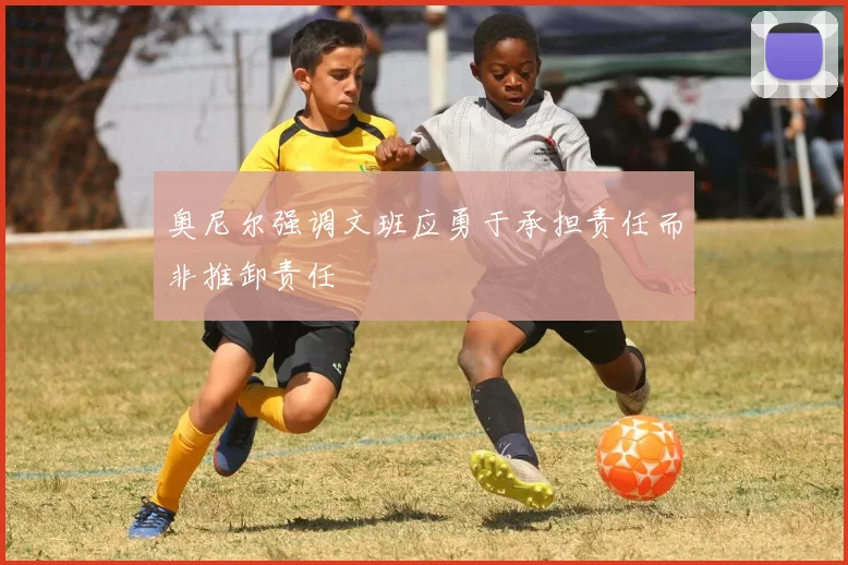 奥尼尔强调文班应勇于承担责任而非推卸责任