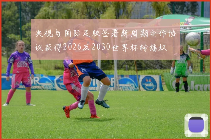 央视与国际足联签署新周期合作协议获得2026及2030世界杯转播权