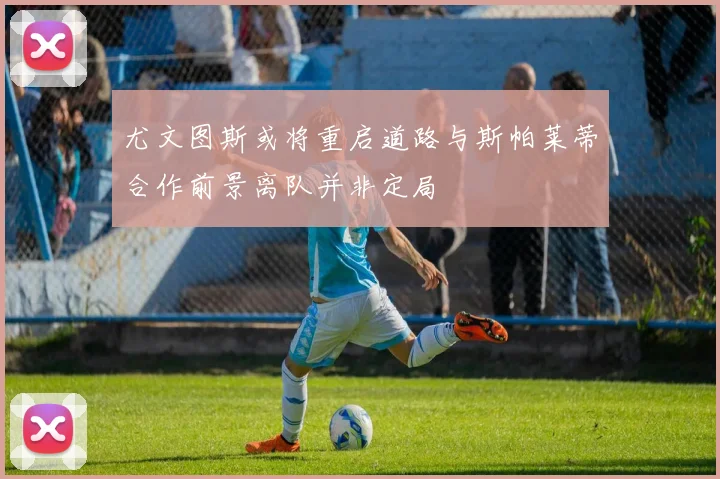 尤文图斯或将重启道路与斯帕莱蒂合作前景离队并非定局