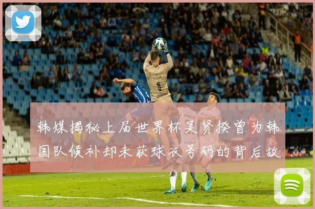韩媒揭秘上届世界杯吴贤揆曾为韩国队候补却未获球衣号码的背后故事