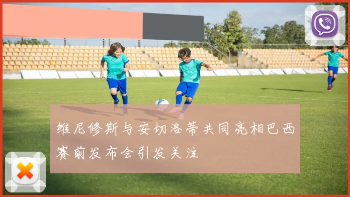 维尼修斯与安切洛蒂共同亮相巴西赛前发布会引发关注