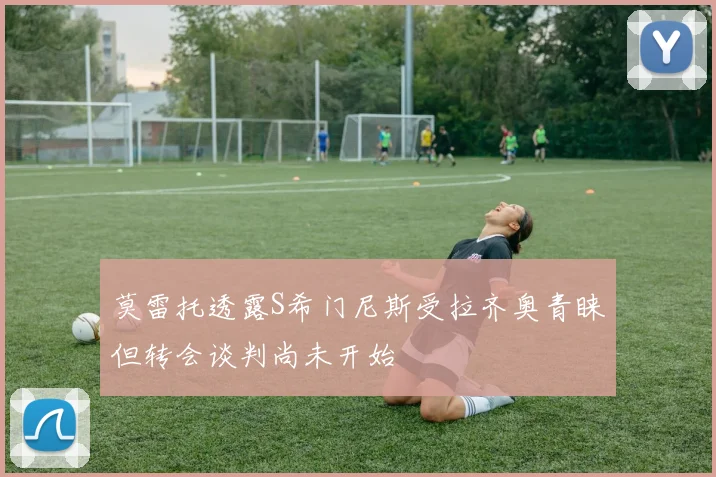 莫雷托透露S希门尼斯受拉齐奥青睐但转会谈判尚未开始