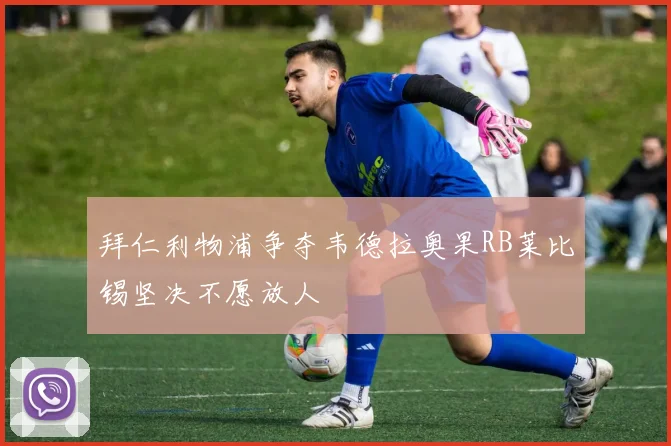 拜仁利物浦争夺韦德拉奥果RB莱比锡坚决不愿放人