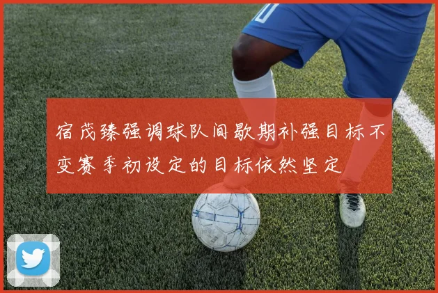 宿茂臻强调球队间歇期补强目标不变赛季初设定的目标依然坚定
