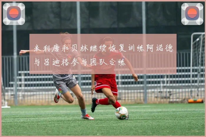 米利唐和贝林继续恢复训练阿诺德与吕迪格参与团队合练