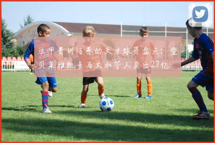 法甲青训培养的天才球员盘点：登贝莱雅凯卡马文加等人卖出27亿