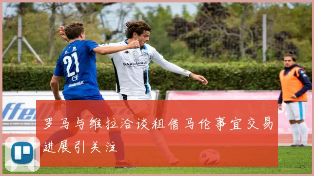 罗马与维拉洽谈租借马伦事宜交易进展引关注