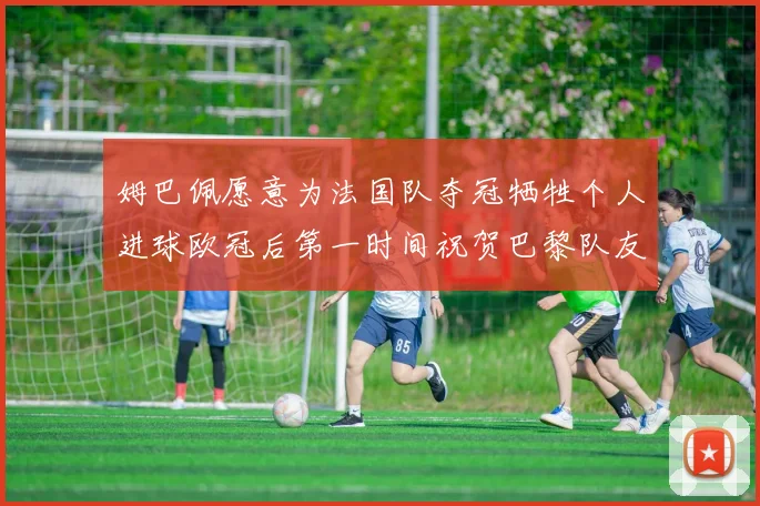 姆巴佩愿意为法国队夺冠牺牲个人进球欧冠后第一时间祝贺巴黎队友
